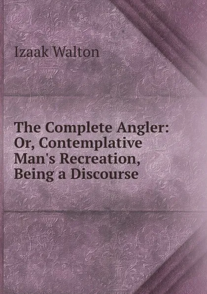 Обложка книги The Complete Angler: Or, Contemplative Man.s Recreation, Being a Discourse ., Walton Izaak