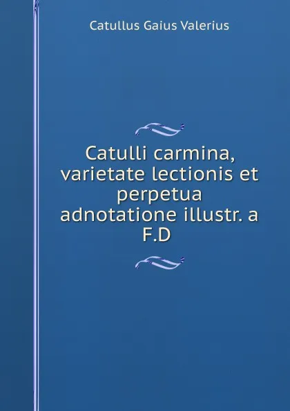 Обложка книги Catulli carmina, varietate lectionis et perpetua adnotatione illustr. a F.D ., Catullus Gaius Valerius