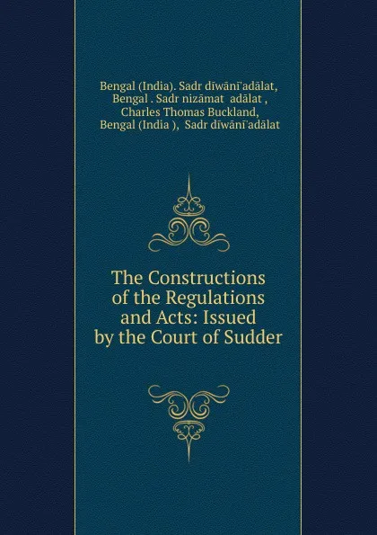 Обложка книги The Constructions of the Regulations and Acts: Issued by the Court of Sudder ., India. Sadr diwāni'adālat