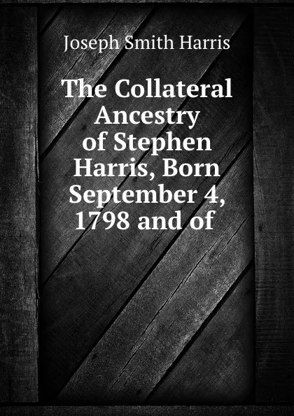 Обложка книги The Collateral Ancestry of Stephen Harris, Born September 4, 1798 and of ., Joseph Smith Harris