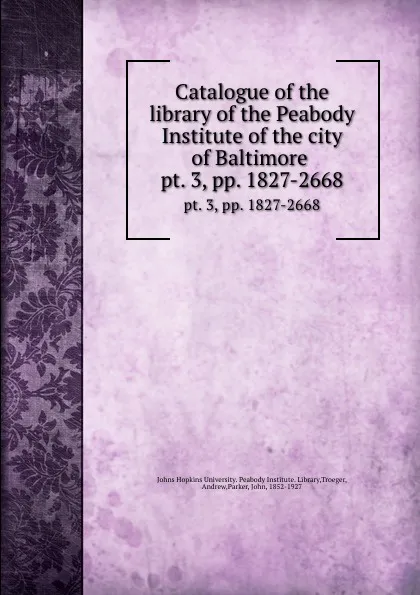 Обложка книги Catalogue of the library of the Peabody Institute of the city of Baltimore . pt. 3,.pp. 1827-2668, John Parker