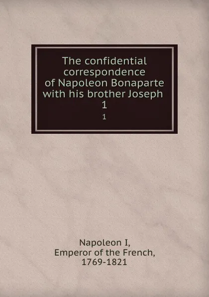 Обложка книги The confidential correspondence of Napoleon Bonaparte with his brother Joseph . 1, Napoleon I