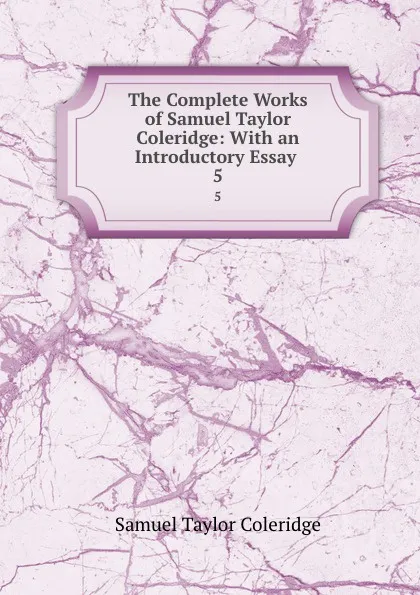 Обложка книги The Complete Works of Samuel Taylor Coleridge: With an Introductory Essay . 5, Samuel Taylor Coleridge