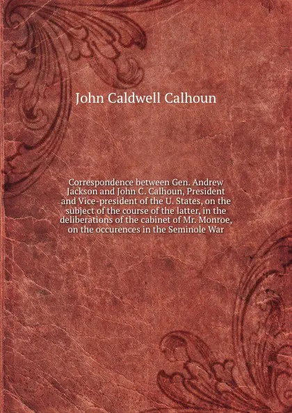 Обложка книги Correspondence between Gen. Andrew Jackson and John C. Calhoun, President and Vice-president of the U. States, on the subject of the course of the latter, in the deliberations of the cabinet of Mr. Monroe, on the occurences in the Seminole War, John C. Calhoun