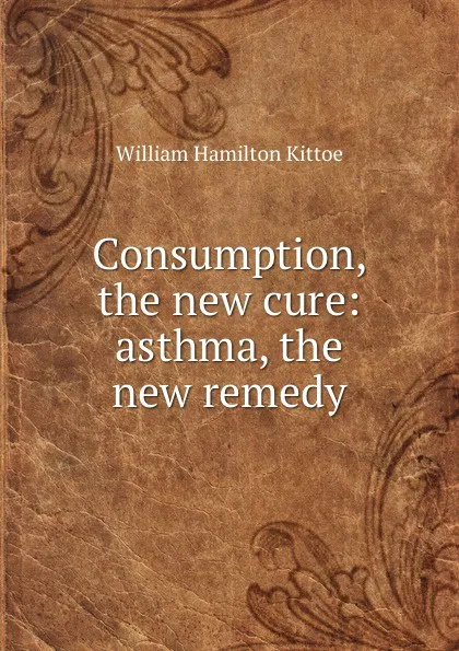 Обложка книги Consumption, the new cure: asthma, the new remedy, William Hamilton Kittoe