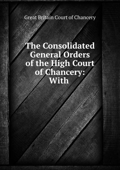 Обложка книги The Consolidated General Orders of the High Court of Chancery: With ., Great Britain Court of Chancery