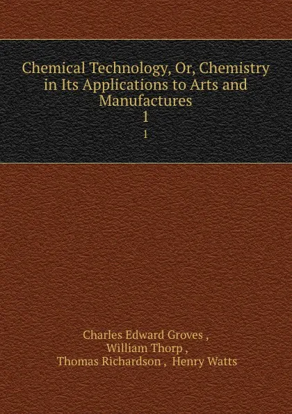 Обложка книги Chemical Technology, Or, Chemistry in Its Applications to Arts and Manufactures. 1, Charles Edward Groves