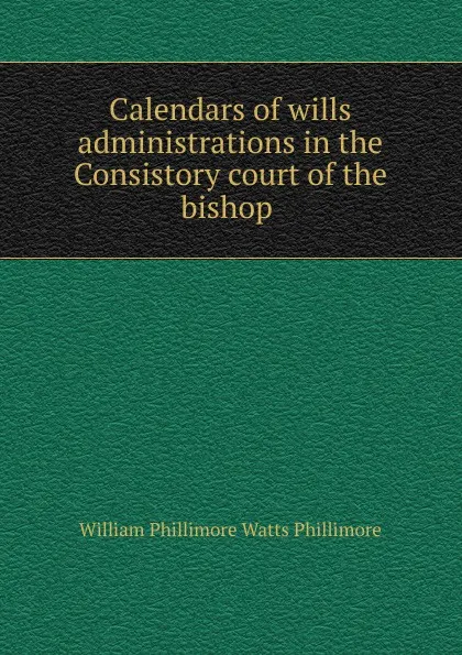 Обложка книги Calendars of wills . administrations in the Consistory court of the bishop ., William Phillimore Watts Phillimore