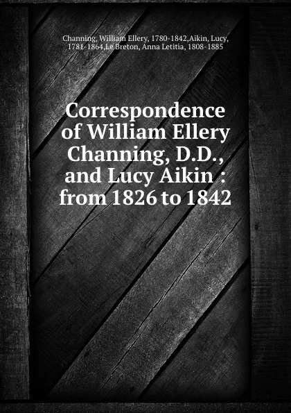 Обложка книги Correspondence of William Ellery Channing, D.D., and Lucy Aikin : from 1826 to 1842, William Ellery Channing