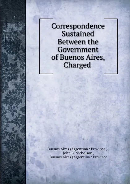 Обложка книги Correspondence Sustained Between the Government of Buenos Aires, Charged ., John B. Nicholson