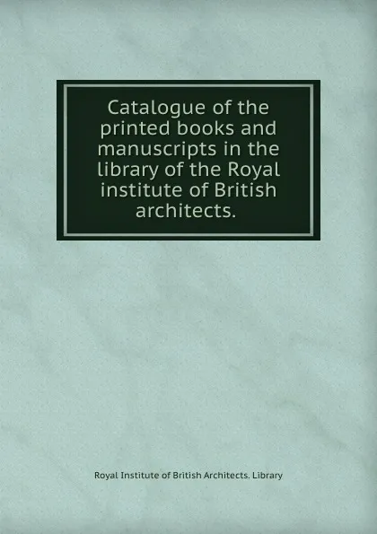 Обложка книги Catalogue of the printed books and manuscripts in the library of the Royal institute of British architects., Royal Institute of British Architects. Library