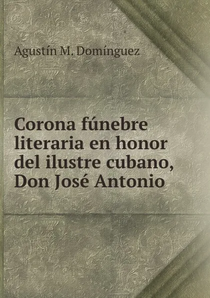 Обложка книги Corona funebre literaria en honor del ilustre cubano, Don Jose Antonio ., Agustín M. Domínguez