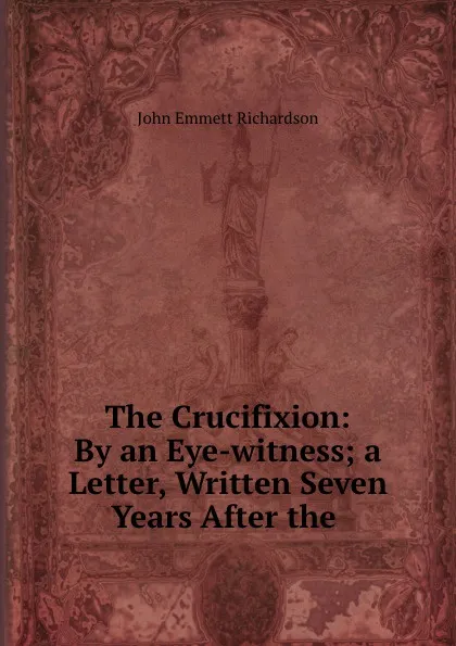 Обложка книги The Crucifixion: By an Eye-witness; a Letter, Written Seven Years After the ., John Emmett Richardson
