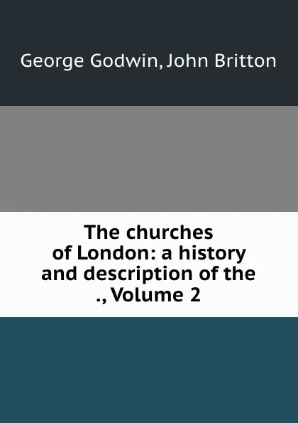 Обложка книги The churches of London: a history and description of the ., Volume 2, George Godwin