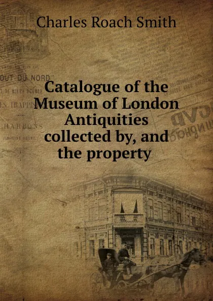 Обложка книги Catalogue of the Museum of London Antiquities collected by, and the property ., Charles Roach Smith