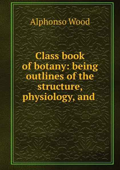 Обложка книги Class book of botany: being outlines of the structure, physiology, and ., Alphonso Wood