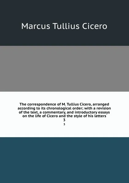 Обложка книги The correspondence of M. Tullius Cicero, arranged according to its chronological order; with a revision of the text, a commentary, and introductory essays on the life of Cicero and the style of his letters. 3, Marcus Tullius Cicero
