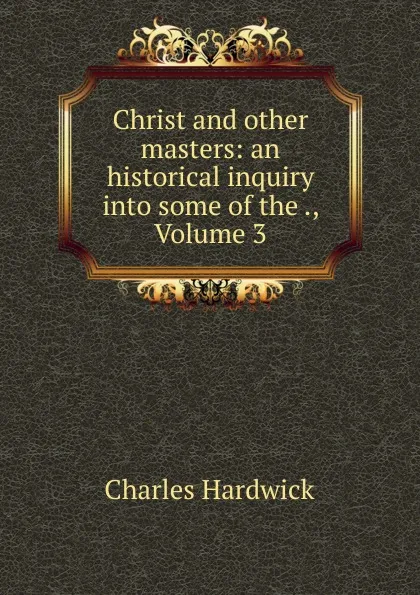 Обложка книги Christ and other masters: an historical inquiry into some of the ., Volume 3, Charles Hardwick