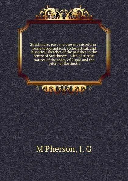 Обложка книги Strathmore: past and present microform : being topographical, ecclesiastical, and historical sketches of the parishes in the centre of Strathmore : with particular notices of the abbey of Cupar and the priory of Rostinoth, J.G. M'Pherson