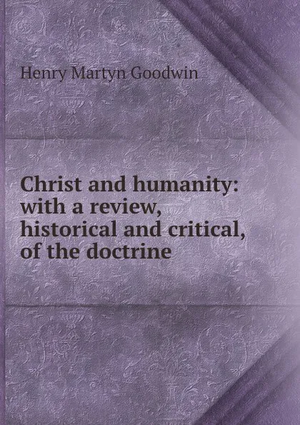 Обложка книги Christ and humanity: with a review, historical and critical, of the doctrine ., Henry Martyn Goodwin