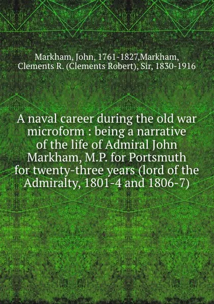 Обложка книги A naval career during the old war microform : being a narrative of the life of Admiral John Markham, M.P. for Portsmuth for twenty-three years (lord of the Admiralty, 1801-4 and 1806-7), John Markham