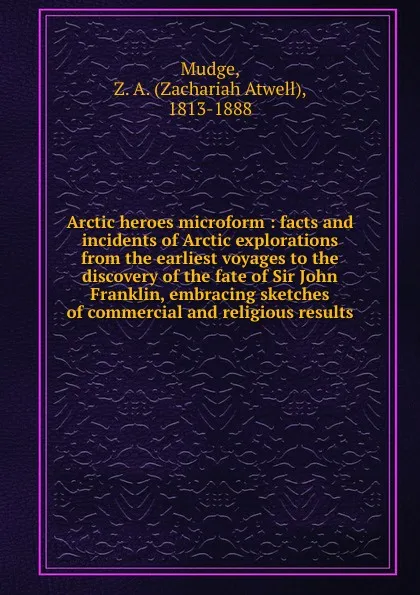 Обложка книги Arctic heroes microform : facts and incidents of Arctic explorations from the earliest voyages to the discovery of the fate of Sir John Franklin, embracing sketches of commercial and religious results, Zachariah Atwell Mudge