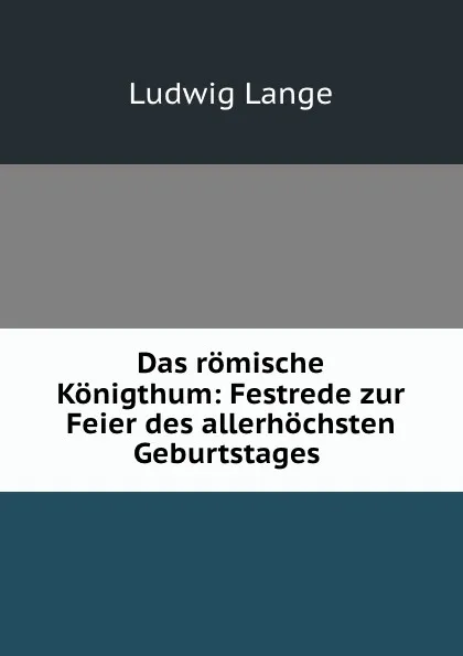 Обложка книги Das romische Konigthum: Festrede zur Feier des allerhochsten Geburtstages ., Ludwig Lange