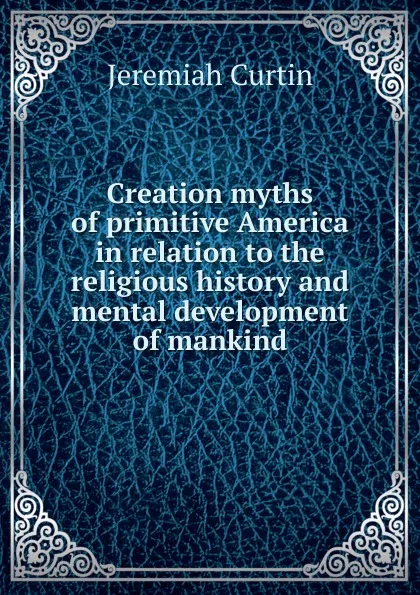 Обложка книги Creation myths of primitive America in relation to the religious history and mental development of mankind, Curtin Jeremiah