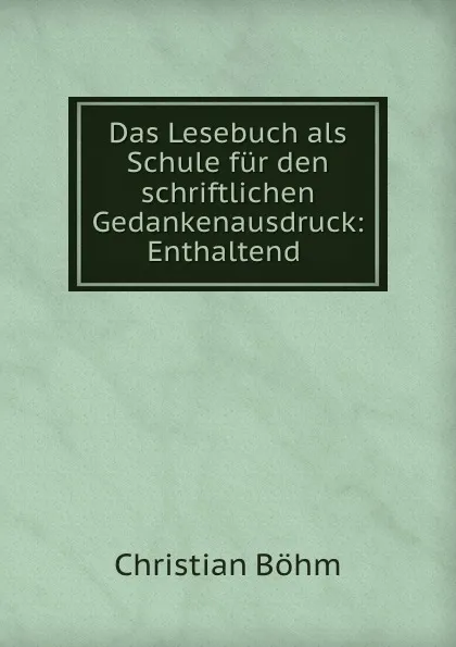 Обложка книги Das Lesebuch als Schule fur den schriftlichen Gedankenausdruck: Enthaltend ., Christian Böhm