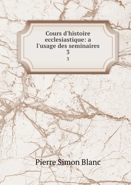 Обложка книги Cours d.histoire ecclesiastique: a l.usage des seminaires. 3, Pierre Simon Blanc