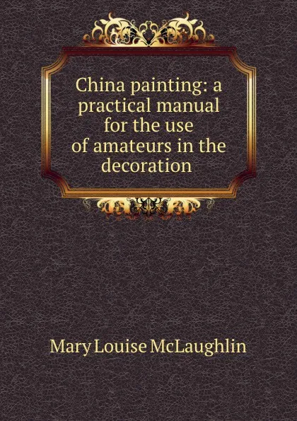 Обложка книги China painting: a practical manual for the use of amateurs in the decoration ., Mary Louise McLaughlin