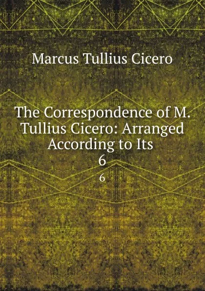 Обложка книги The Correspondence of M. Tullius Cicero: Arranged According to Its . 6, Marcus Tullius Cicero