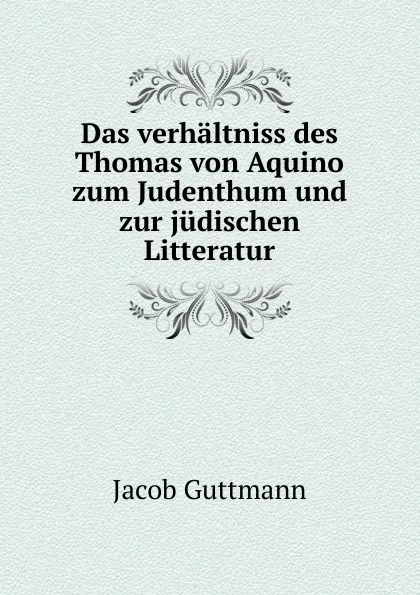 Обложка книги Das verhaltniss des Thomas von Aquino zum Judenthum und zur judischen Litteratur, Jacob Guttmann