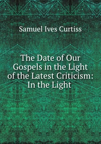 Обложка книги The Date of Our Gospels in the Light of the Latest Criticism: In the Light ., Samuel Ives Curtiss