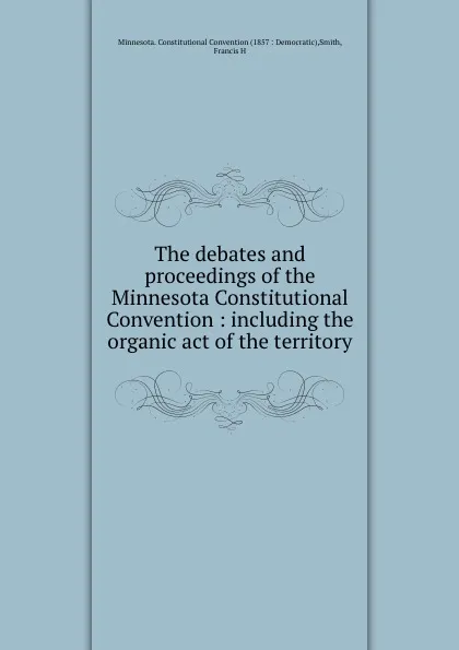 Обложка книги The debates and proceedings of the Minnesota Constitutional Convention : including the organic act of the territory, Francis H. Smith