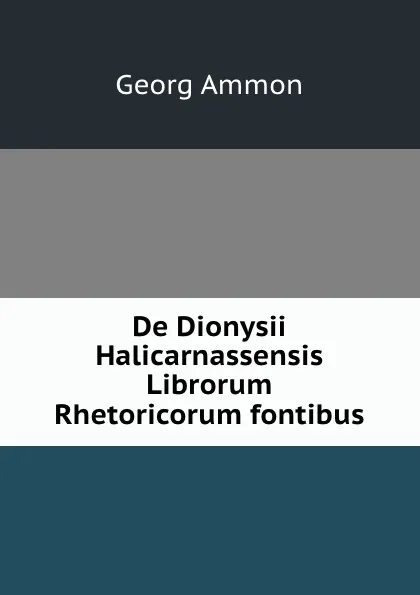 Обложка книги De Dionysii Halicarnassensis Librorum Rhetoricorum fontibus, Georg Ammon