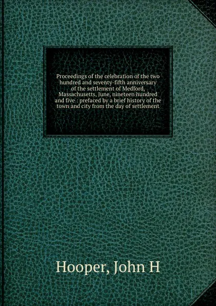 Обложка книги Proceedings of the celebration of the two hundred and seventy-fifth anniversary of the settlement of Medford, Massachusetts, June, nineteen hundred and five : prefaced by a brief history of the town and city from the day of settlement, John H. Hooper