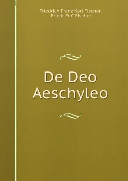 Обложка книги De Deo Aeschyleo, Friedrich Franz Karl Fischer