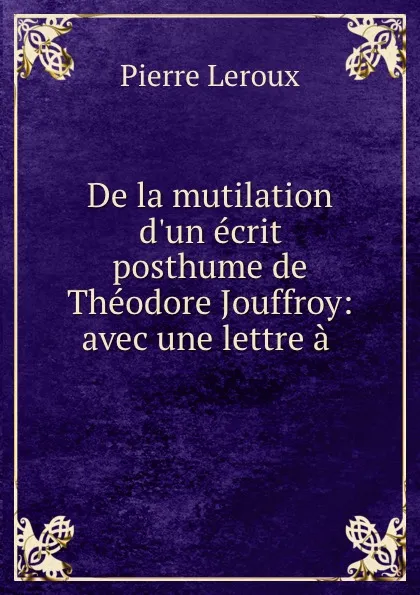 Обложка книги De la mutilation d.un ecrit posthume de Theodore Jouffroy: avec une lettre a ., Pierre Leroux