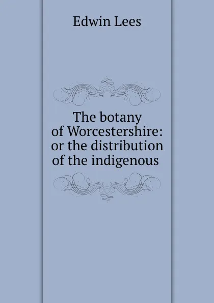 Обложка книги The botany of Worcestershire: or the distribution of the indigenous ., Edwin Lees