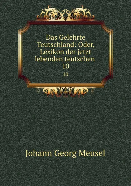 Обложка книги Das Gelehrte Teutschland: Oder, Lexikon der jetzt lebenden teutschen . 10, Meusel Johann Georg