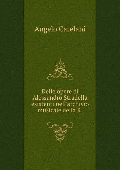 Обложка книги Delle opere di Alessandro Stradella esistenti nell.archivio musicale della R ., Angelo Catelani