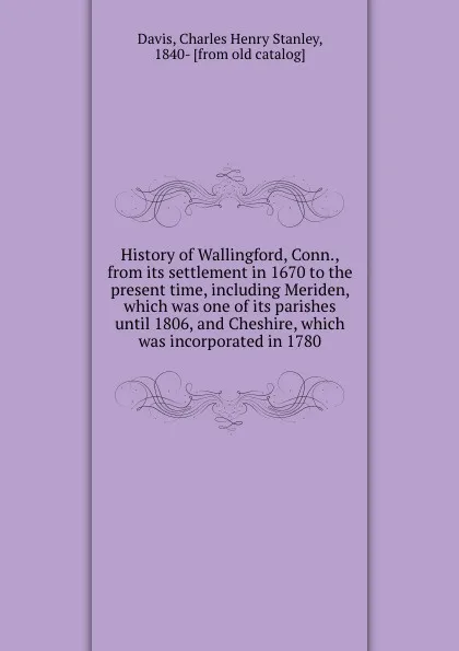 Обложка книги History of Wallingford, Conn., from its settlement in 1670 to the present time, including Meriden, which was one of its parishes until 1806, and Cheshire, which was incorporated in 1780, Charles Henry Stanley Davis