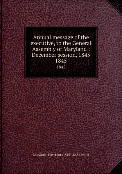 Обложка книги Annual message of the executive, to the General Assembly of Maryland :   December session, 1845. 1845, Maryland. Governor