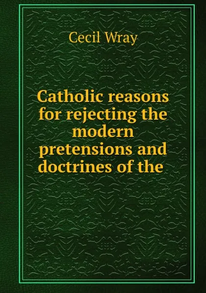 Обложка книги Catholic reasons for rejecting the modern pretensions and doctrines of the ., Cecil Wray