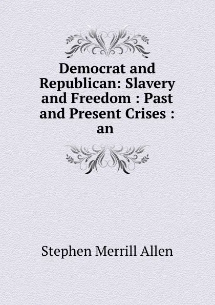 Обложка книги Democrat and Republican: Slavery and Freedom : Past and Present Crises : an ., Stephen Merrill Allen