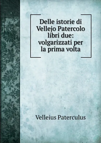 Обложка книги Delle istorie di Vellejo Patercolo libri due: volgarizzati per la prima volta, Velleius Paterculus