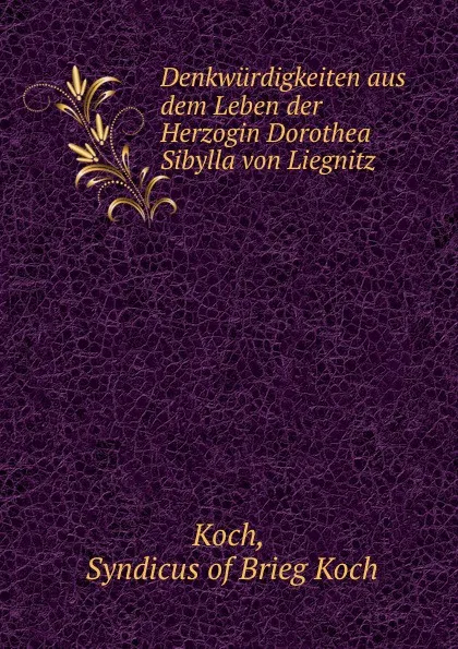 Обложка книги Denkwurdigkeiten aus dem Leben der Herzogin Dorothea Sibylla von Liegnitz ., Syndicus of Brieg Koch Koch