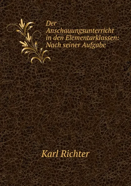 Обложка книги Der Anschauungsunterricht in den Elementarklassen: Nach seiner Aufgabe ., Karl Richter