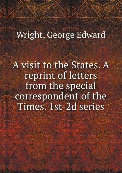 Обложка книги A visit to the States. A reprint of letters from the special correspondent of the Times. 1st-2d series, George Edward Wright